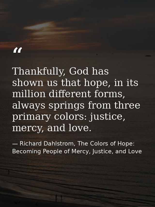 Thankfully, God has shown us that hope, in its million different forms, always springs from three primary colors: justic — Richard Dahlstrom, The Colors of Hope: Becoming People of Mercy, Justice, and Love