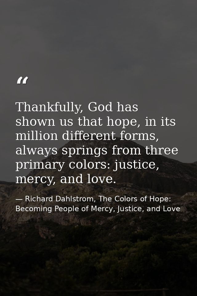 Thankfully, God has shown us that hope, in its million different forms, always springs from three primary colors: justic — Richard Dahlstrom, The Colors of Hope: Becoming People of Mercy, Justice, and Love