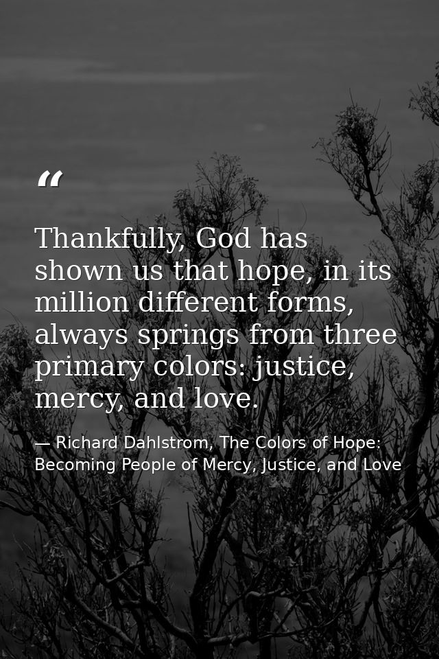 Thankfully, God has shown us that hope, in its million different forms, always springs from three primary colors: justic — Richard Dahlstrom, The Colors of Hope: Becoming People of Mercy, Justice, and Love