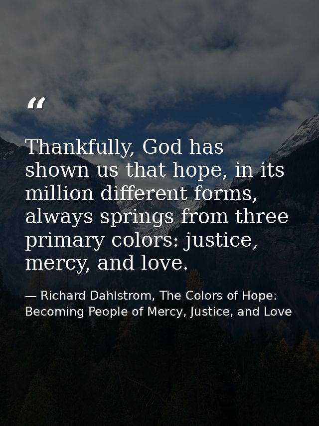 Thankfully, God has shown us that hope, in its million different forms, always springs from three primary colors: justic — Richard Dahlstrom, The Colors of Hope: Becoming People of Mercy, Justice, and Love