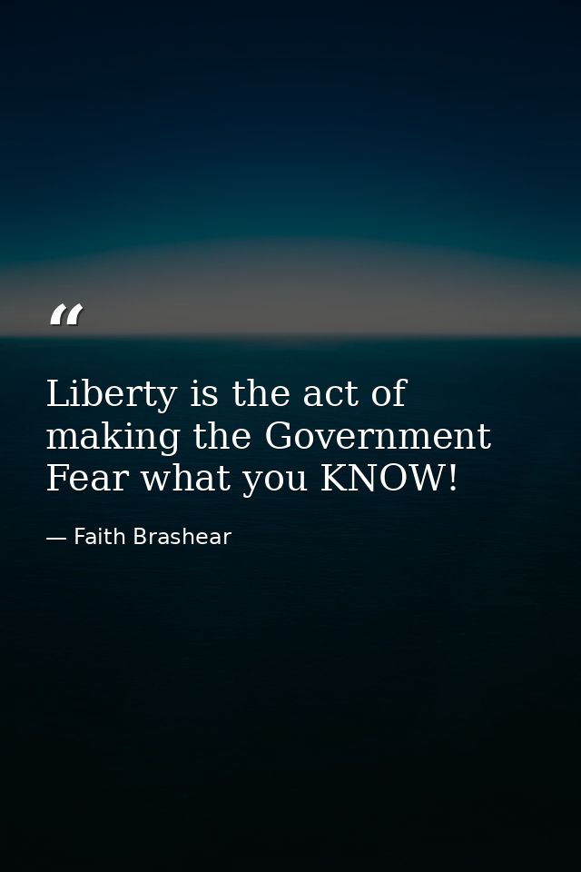 Liberty is the act of making the Government Fear what you KNOW! — Faith Brashear