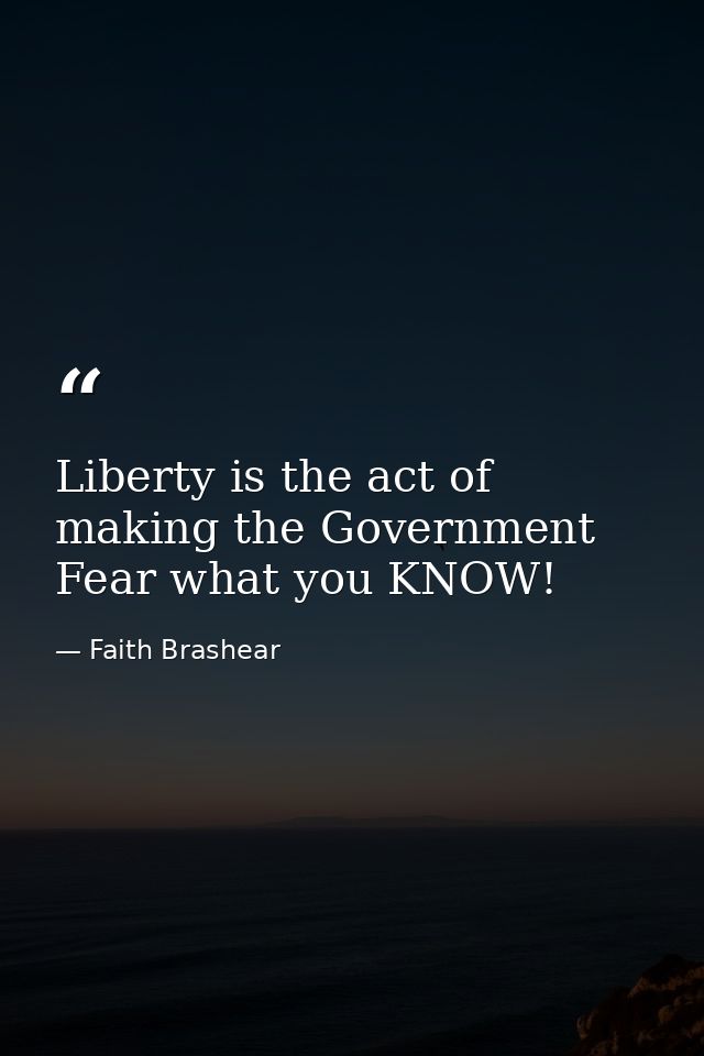 Liberty is the act of making the Government Fear what you KNOW! — Faith Brashear