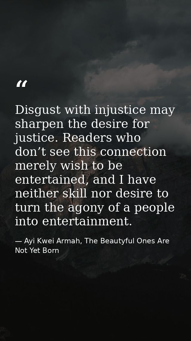 Disgust with injustice may sharpen the desire for justice. Readers who don’t see this connection merely wish to be enter — Ayi Kwei Armah, The Beautyful Ones Are Not Yet Born