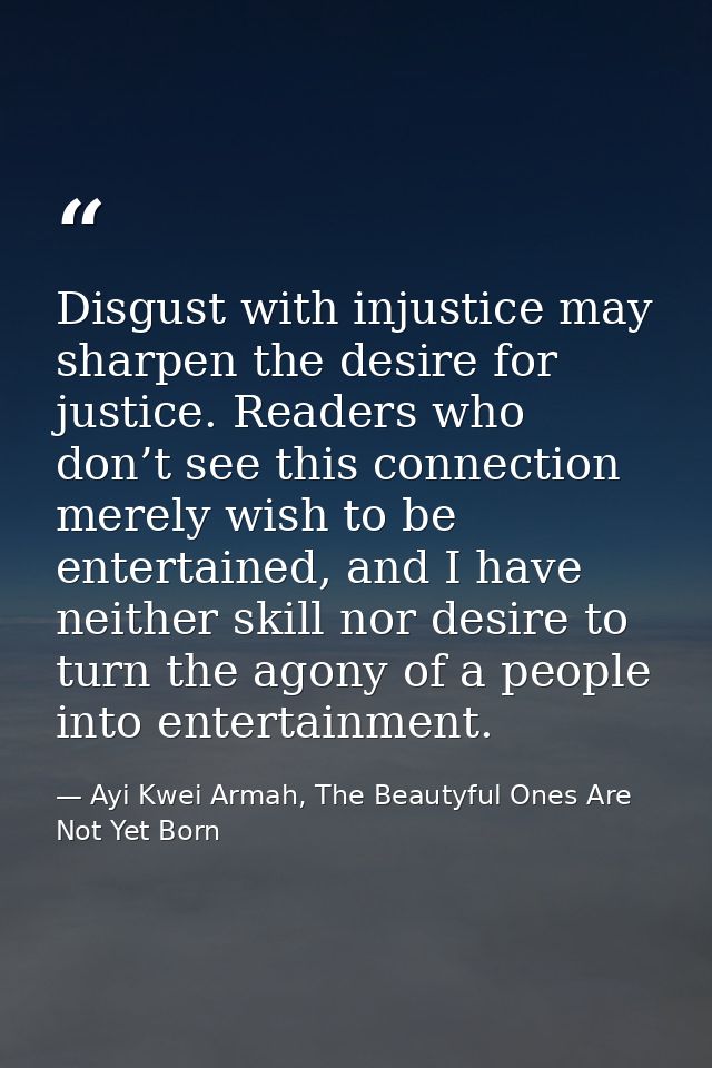 Disgust with injustice may sharpen the desire for justice. Readers who don’t see this connection merely wish to be enter — Ayi Kwei Armah, The Beautyful Ones Are Not Yet Born