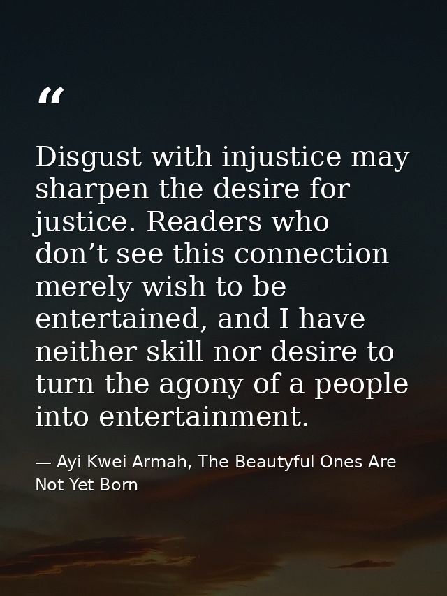 Disgust with injustice may sharpen the desire for justice. Readers who don’t see this connection merely wish to be enter — Ayi Kwei Armah, The Beautyful Ones Are Not Yet Born