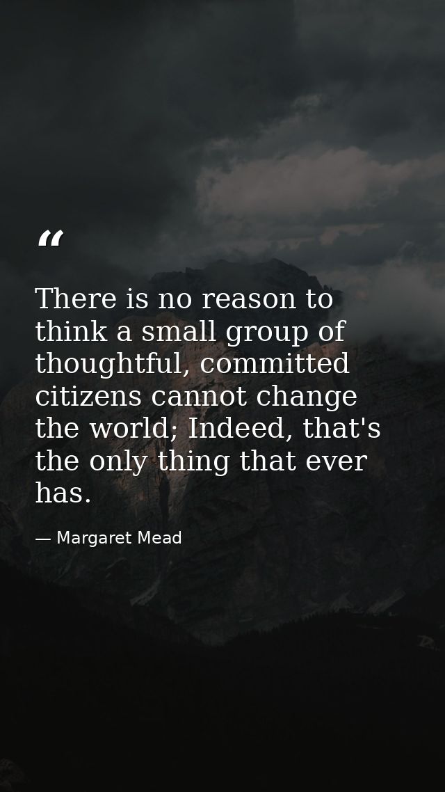 There is no reason to think a small group of thoughtful, committed citizens cannot change the world; Indeed, that's the  — Margaret Mead