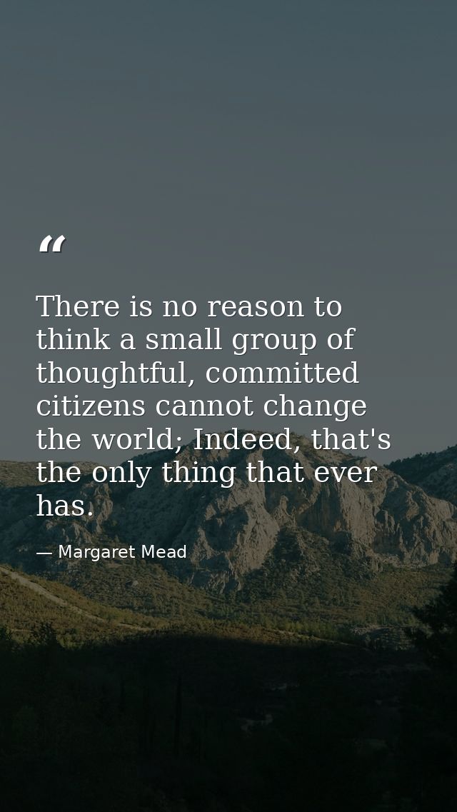 There is no reason to think a small group of thoughtful, committed citizens cannot change the world; Indeed, that's the  — Margaret Mead