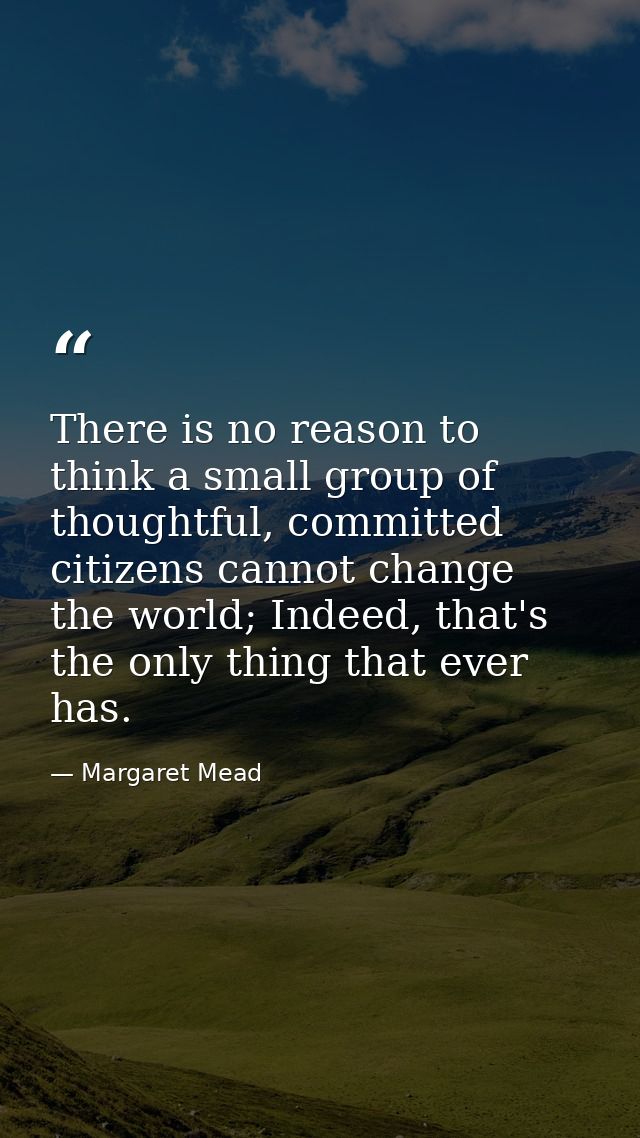 There is no reason to think a small group of thoughtful, committed citizens cannot change the world; Indeed, that's the  — Margaret Mead