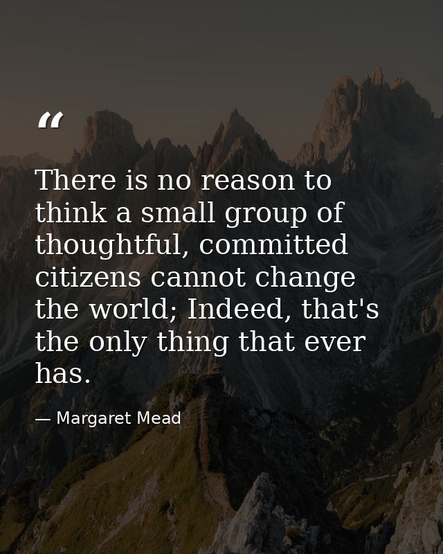 There is no reason to think a small group of thoughtful, committed citizens cannot change the world; Indeed, that's the  — Margaret Mead