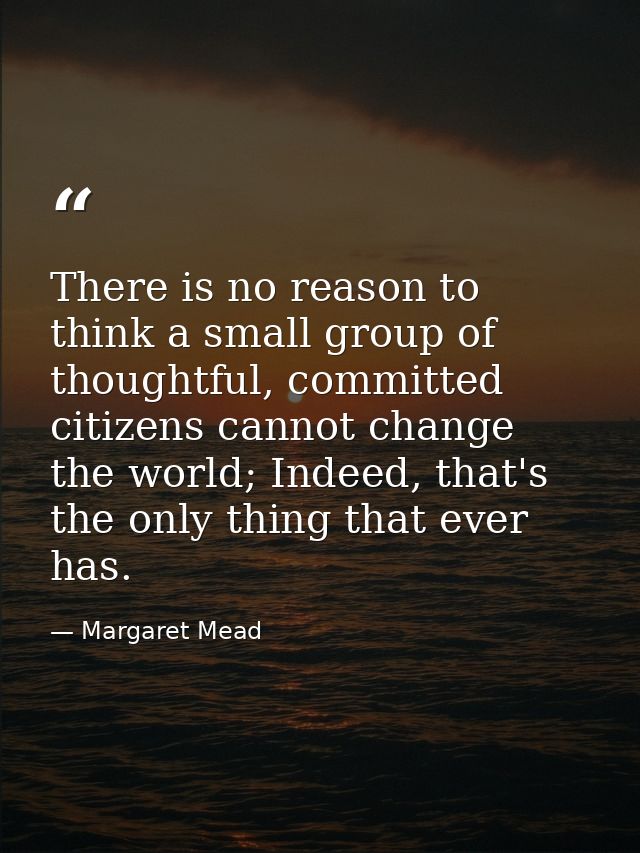 There is no reason to think a small group of thoughtful, committed citizens cannot change the world; Indeed, that's the  — Margaret Mead