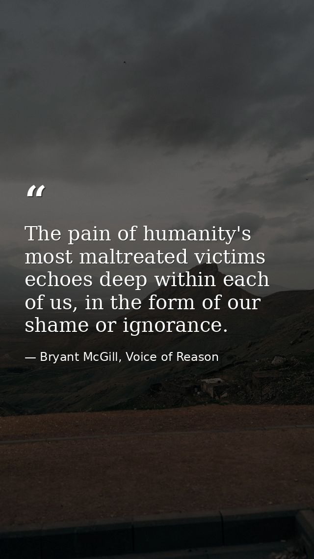 The pain of humanity's most maltreated victims echoes deep within each of us, in the form of our shame or ignorance. — Bryant McGill, Voice of Reason