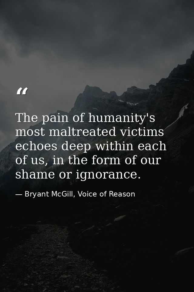 The pain of humanity's most maltreated victims echoes deep within each of us, in the form of our shame or ignorance. — Bryant McGill, Voice of Reason