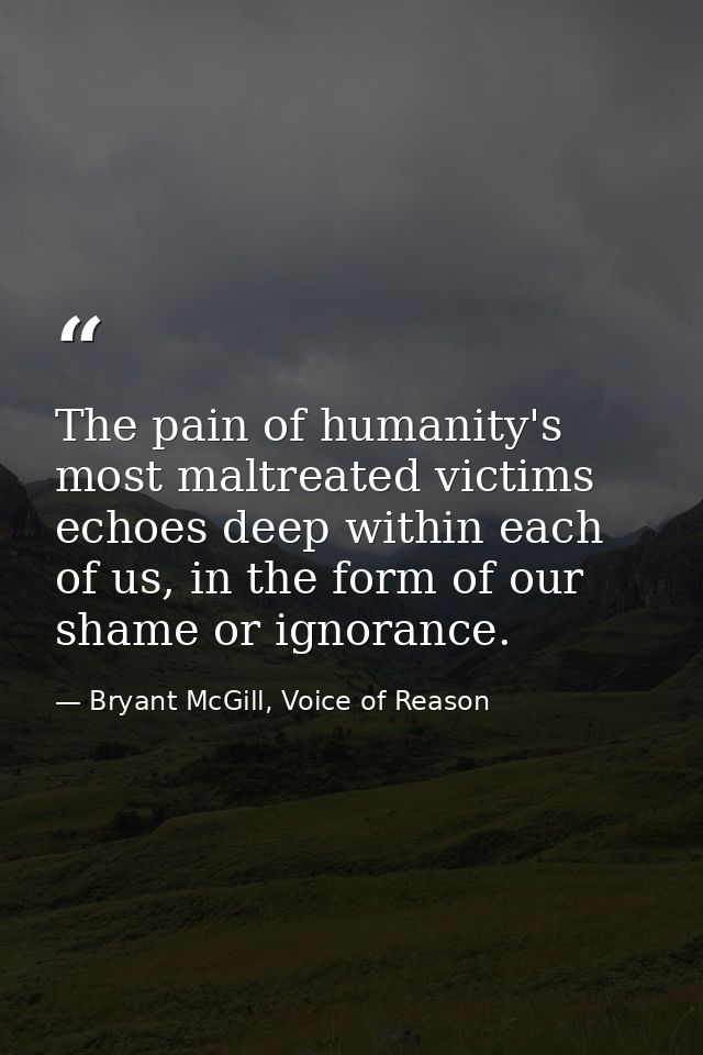 The pain of humanity's most maltreated victims echoes deep within each of us, in the form of our shame or ignorance. — Bryant McGill, Voice of Reason