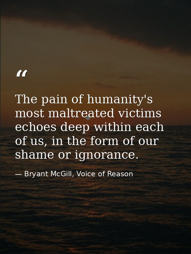 The pain of humanity's most maltreated victims echoes deep within each of us, in the form of our shame or ignorance. — Bryant McGill, Voice of Reason