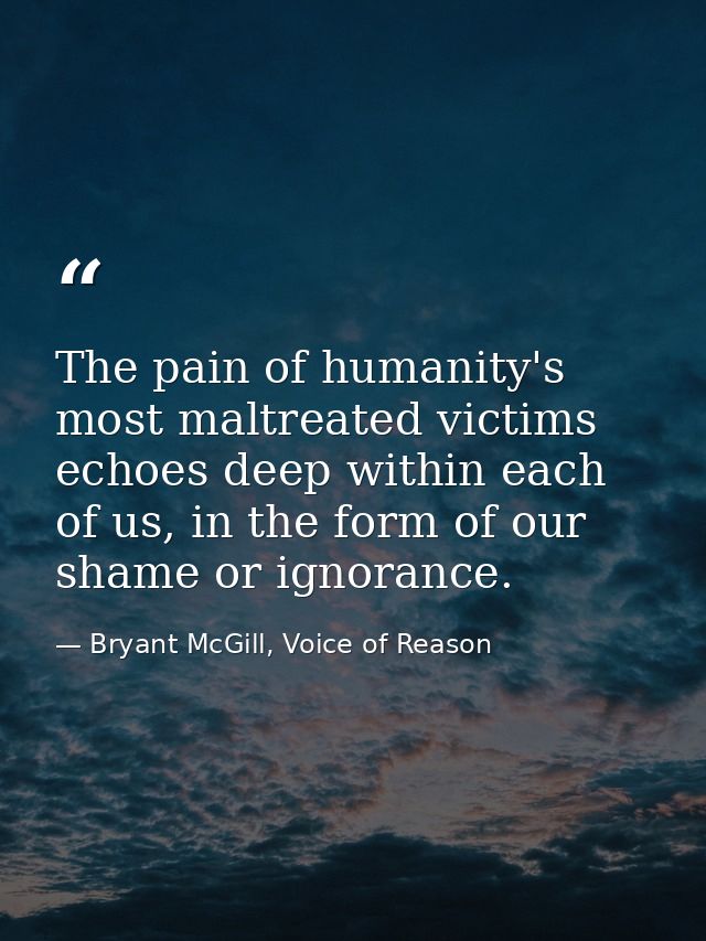 The pain of humanity's most maltreated victims echoes deep within each of us, in the form of our shame or ignorance. — Bryant McGill, Voice of Reason
