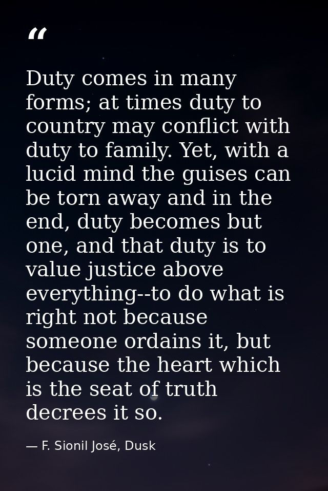 Duty comes in many forms; at times duty to country may conflict with duty to family. Yet, with a lucid mind the guises c — F. Sionil José, Dusk