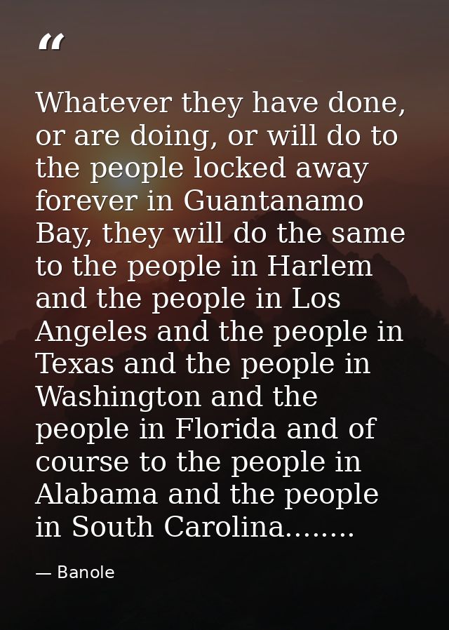 Whatever they have done, or are doing, or will do to the people locked away forever in Guantanamo Bay, they will do the  — Banole