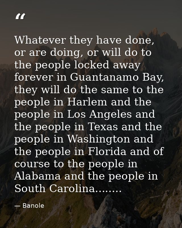 Whatever they have done, or are doing, or will do to the people locked away forever in Guantanamo Bay, they will do the  — Banole