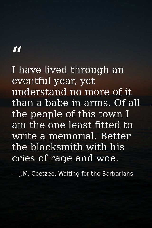 I have lived through an eventful year, yet understand no more of it than a babe in arms. Of all the people of this town  — J.M. Coetzee, Waiting for the Barbarians