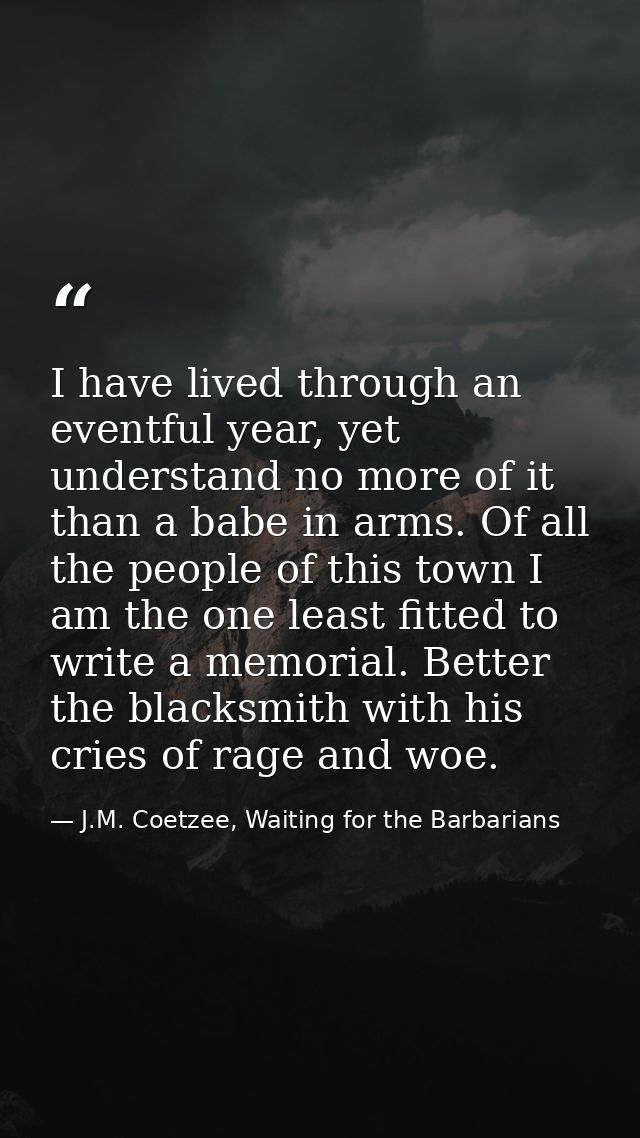 I have lived through an eventful year, yet understand no more of it than a babe in arms. Of all the people of this town  — J.M. Coetzee, Waiting for the Barbarians
