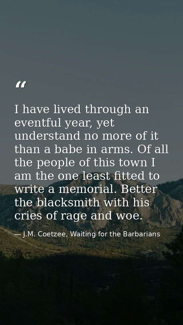 I have lived through an eventful year, yet understand no more of it than a babe in arms. Of all the people of this town  — J.M. Coetzee, Waiting for the Barbarians