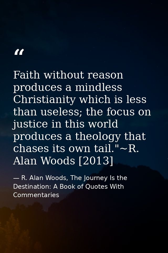 Faith without reason produces a mindless Christianity which is less than useless; the focus on justice in this world pro — R. Alan Woods, The Journey Is the Destination: A Book of Quotes With Commentaries