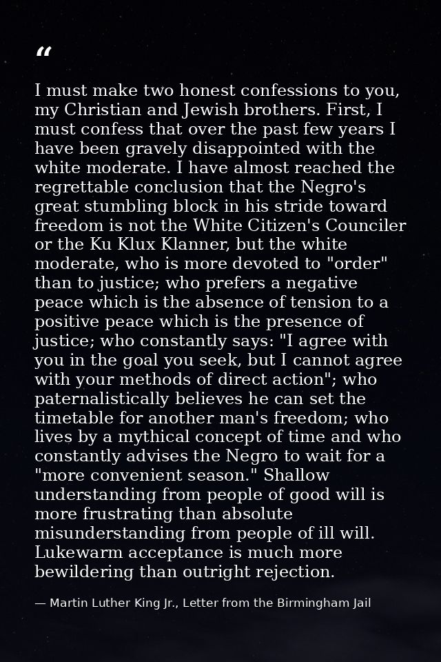 I must make two honest confessions to you, my Christian and Jewish brothers. First, I must confess that over the past fe — Martin Luther King Jr., Letter from the Birmingham Jail