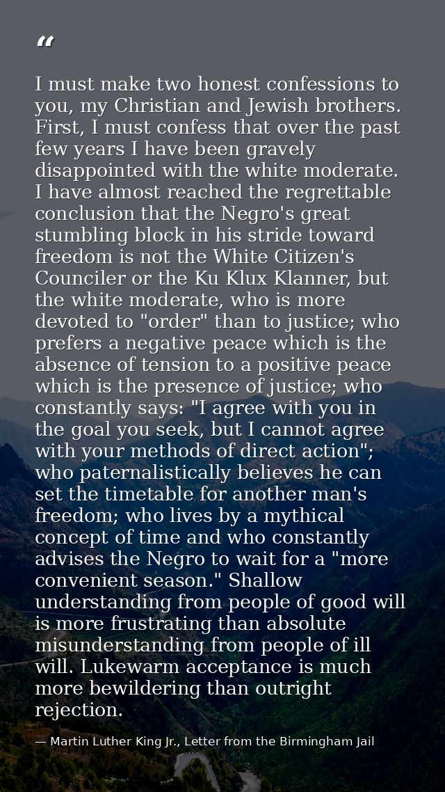 I must make two honest confessions to you, my Christian and Jewish brothers. First, I must confess that over the past fe — Martin Luther King Jr., Letter from the Birmingham Jail