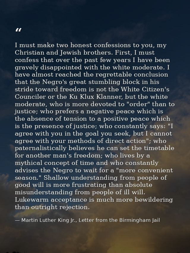 I must make two honest confessions to you, my Christian and Jewish brothers. First, I must confess that over the past fe — Martin Luther King Jr., Letter from the Birmingham Jail