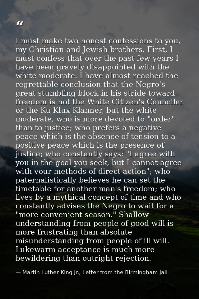 I must make two honest confessions to you, my Christian and Jewish brothers. First, I must confess that over the past fe — Martin Luther King Jr., Letter from the Birmingham Jail