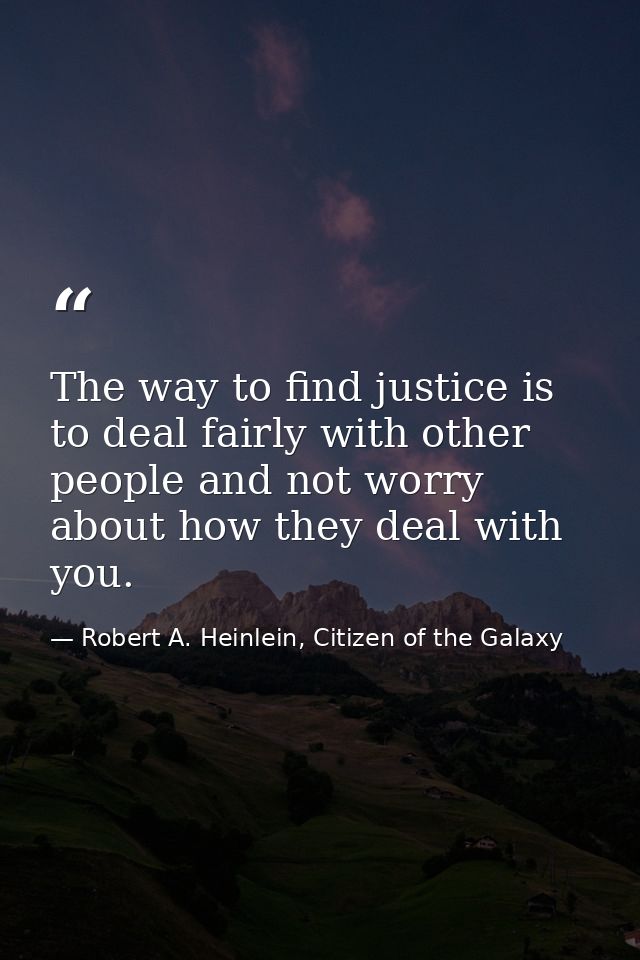 The way to find justice is to deal fairly with other people and not worry about how they deal with you. — Robert A. Heinlein, Citizen of the Galaxy