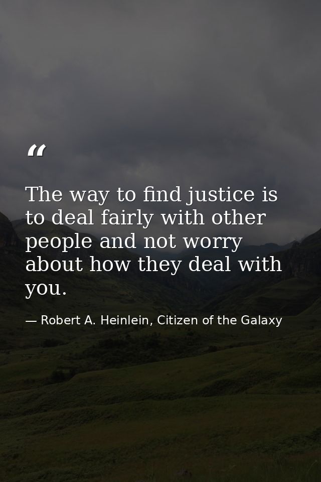 The way to find justice is to deal fairly with other people and not worry about how they deal with you. — Robert A. Heinlein, Citizen of the Galaxy