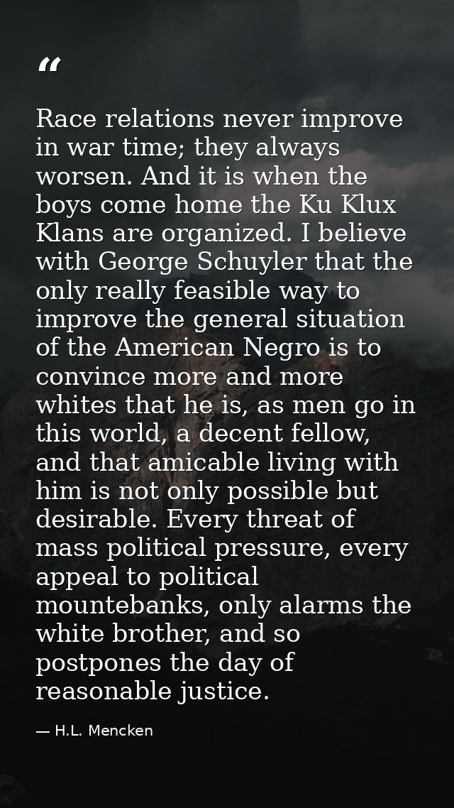 Race relations never improve in war time; they always worsen. And it is when the boys come home the Ku Klux Klans are or — H.L. Mencken