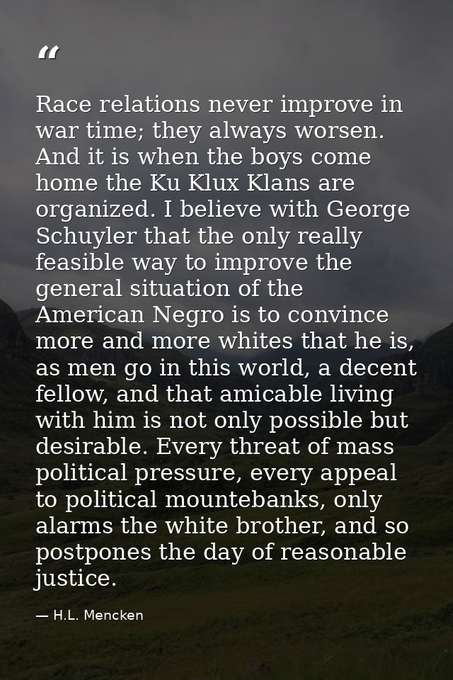 Race relations never improve in war time; they always worsen. And it is when the boys come home the Ku Klux Klans are or — H.L. Mencken