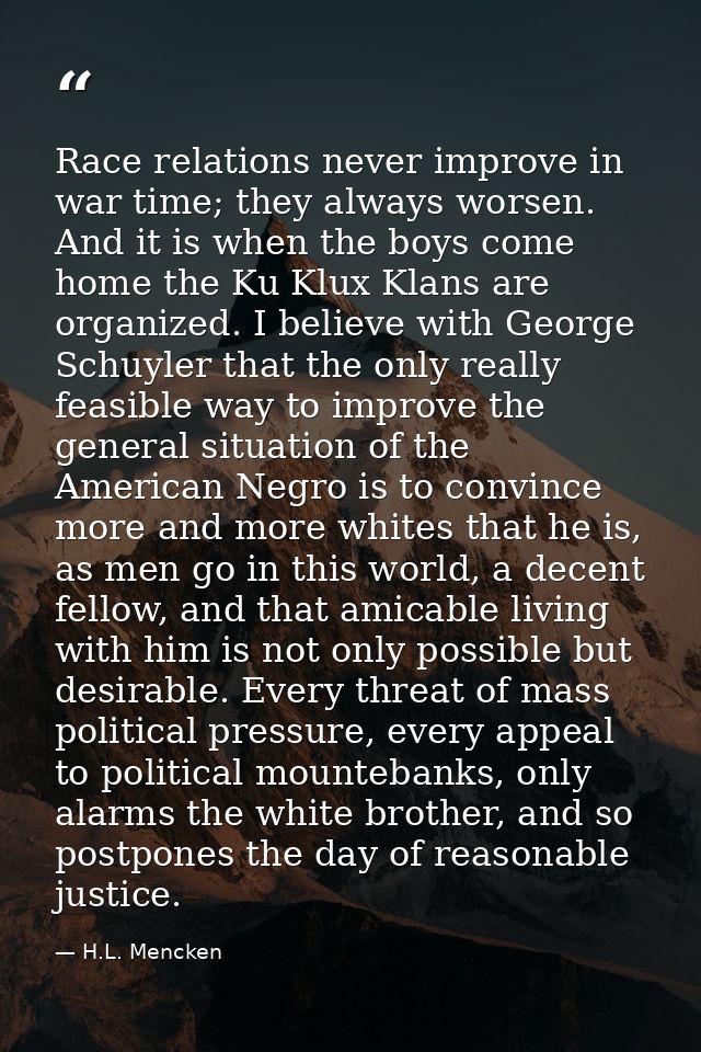 Race relations never improve in war time; they always worsen. And it is when the boys come home the Ku Klux Klans are or — H.L. Mencken