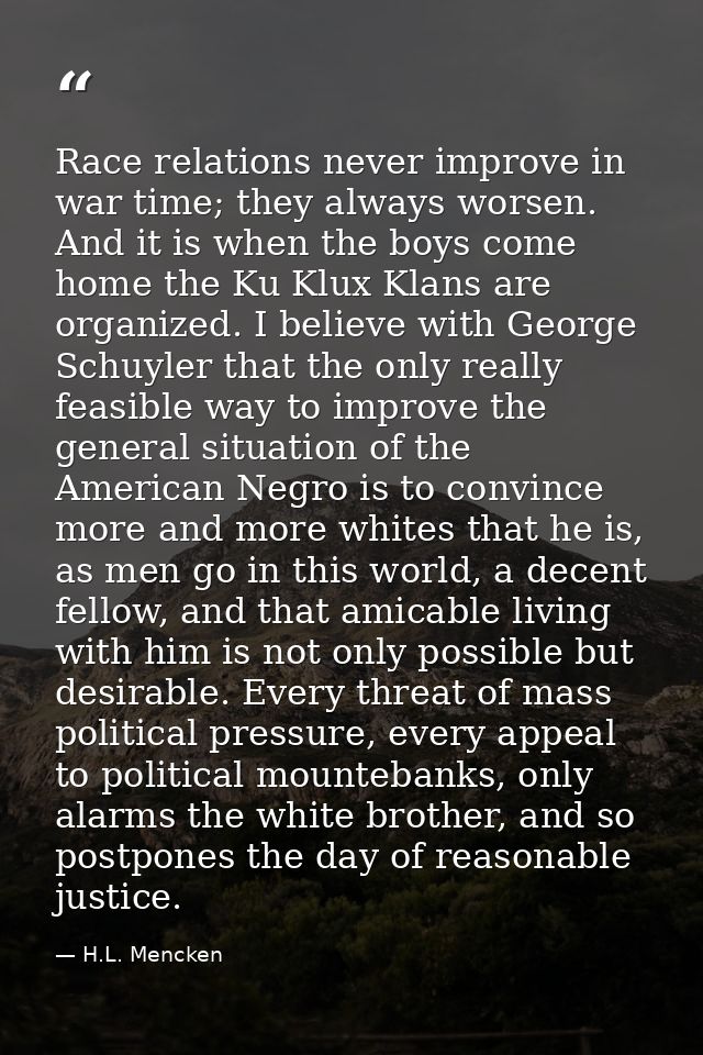 Race relations never improve in war time; they always worsen. And it is when the boys come home the Ku Klux Klans are or — H.L. Mencken