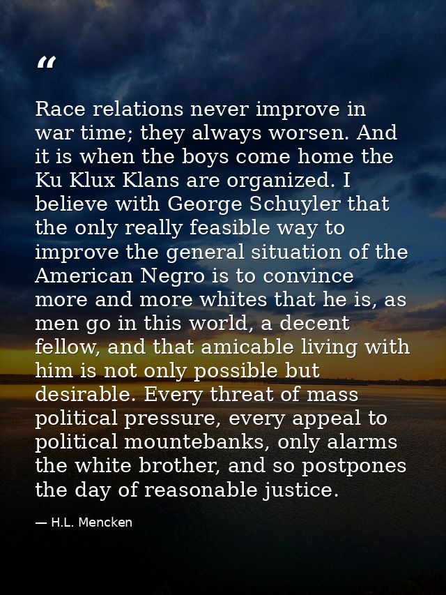 Race relations never improve in war time; they always worsen. And it is when the boys come home the Ku Klux Klans are or — H.L. Mencken