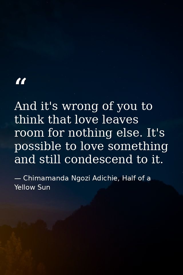 And it's wrong of you to think that love leaves room for nothing else. It's possible to love something and still condesc — Chimamanda Ngozi Adichie, Half of a Yellow Sun