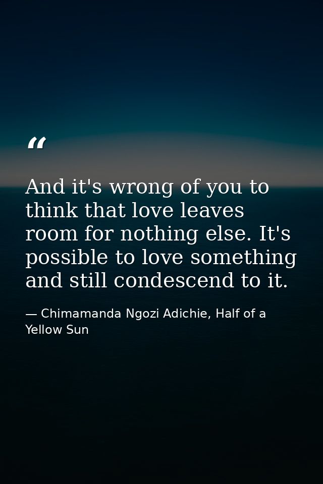 And it's wrong of you to think that love leaves room for nothing else. It's possible to love something and still condesc — Chimamanda Ngozi Adichie, Half of a Yellow Sun