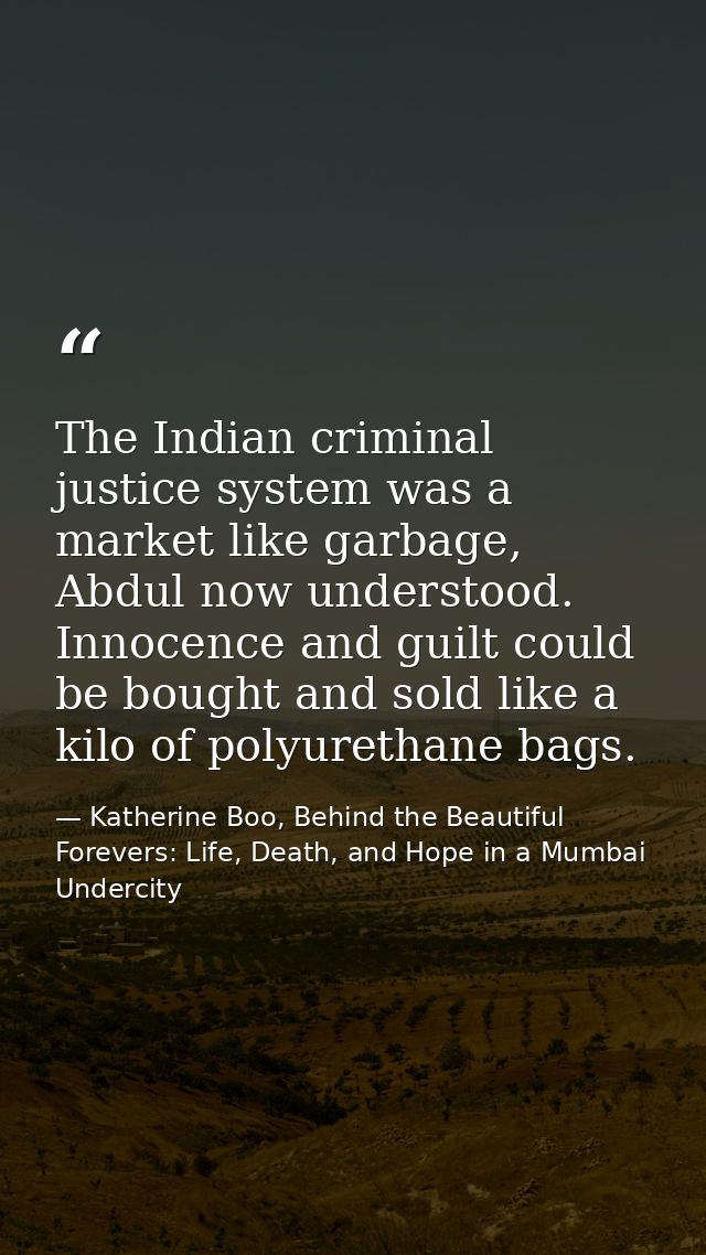The Indian criminal justice system was a market like garbage, Abdul now understood. Innocence and guilt could be bought  — Katherine Boo, Behind the Beautiful Forevers: Life, Death, and Hope in a Mumbai Undercity