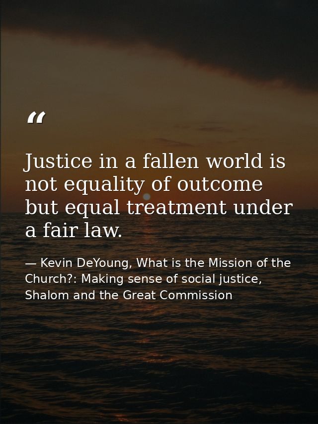 Justice in a fallen world is not equality of outcome but equal treatment under a fair law. — Kevin DeYoung, What is the Mission of the Church?: Making sense of social justice, Shalom and the Great Commission