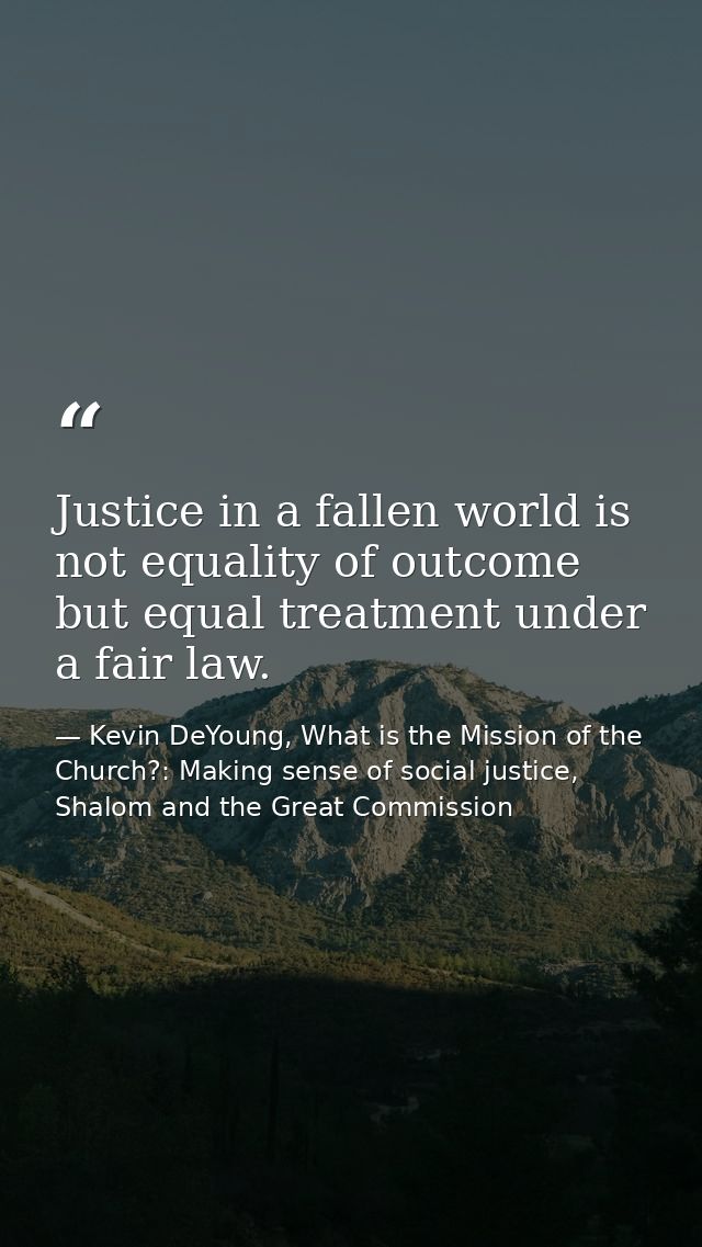 Justice in a fallen world is not equality of outcome but equal treatment under a fair law. — Kevin DeYoung, What is the Mission of the Church?: Making sense of social justice, Shalom and the Great Commission