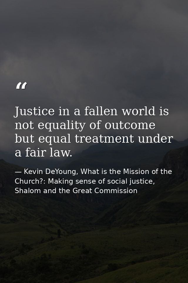 Justice in a fallen world is not equality of outcome but equal treatment under a fair law. — Kevin DeYoung, What is the Mission of the Church?: Making sense of social justice, Shalom and the Great Commission