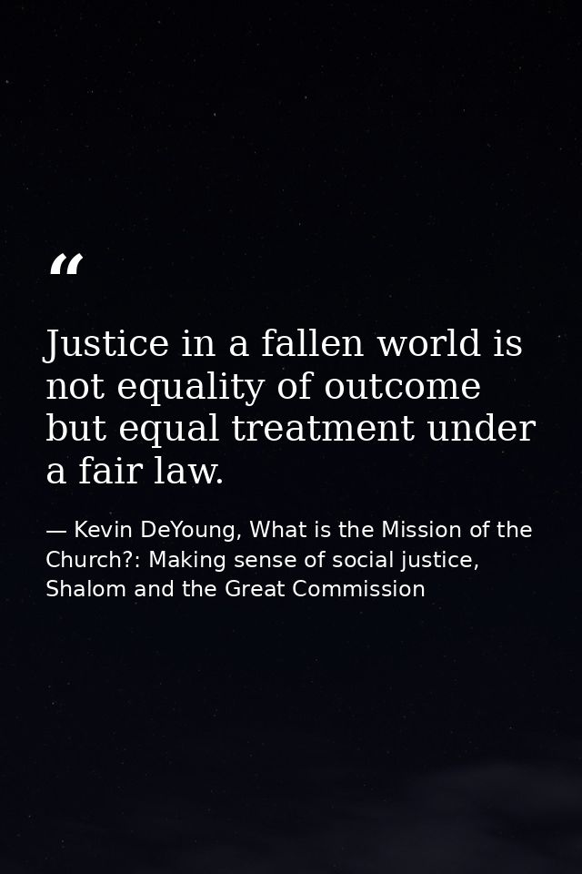 Justice in a fallen world is not equality of outcome but equal treatment under a fair law. — Kevin DeYoung, What is the Mission of the Church?: Making sense of social justice, Shalom and the Great Commission