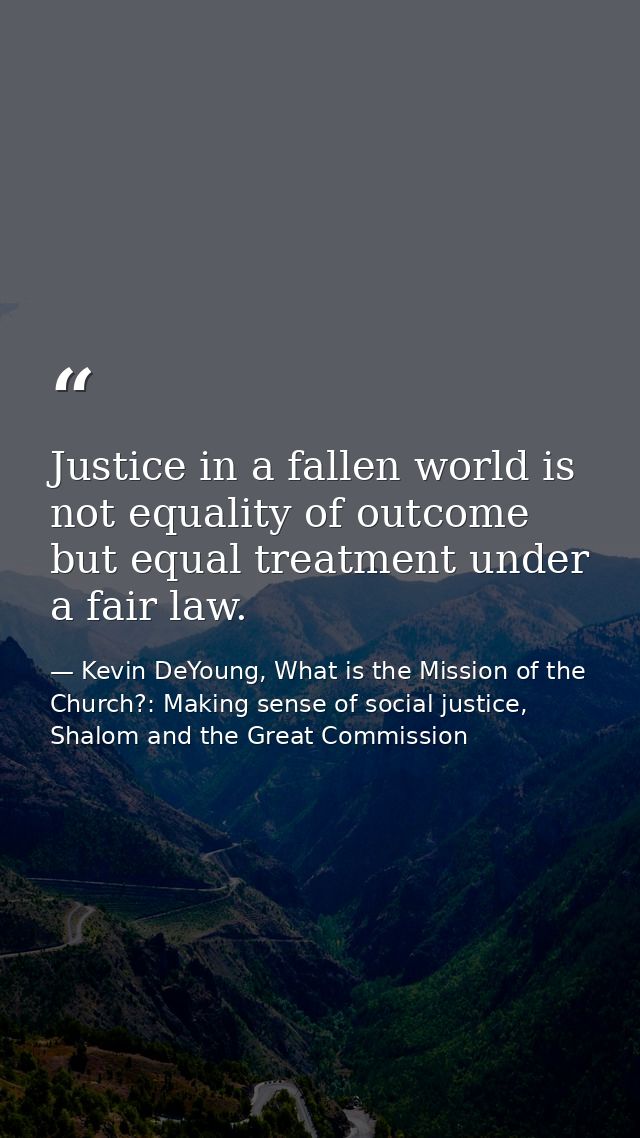 Justice in a fallen world is not equality of outcome but equal treatment under a fair law. — Kevin DeYoung, What is the Mission of the Church?: Making sense of social justice, Shalom and the Great Commission