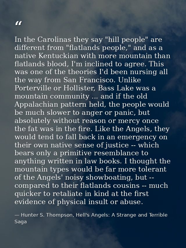 In the Carolinas they say "hill people" are different from "flatlands people," and as a native Kentuckian with more moun — Hunter S. Thompson, Hell's Angels: A Strange and Terrible Saga
