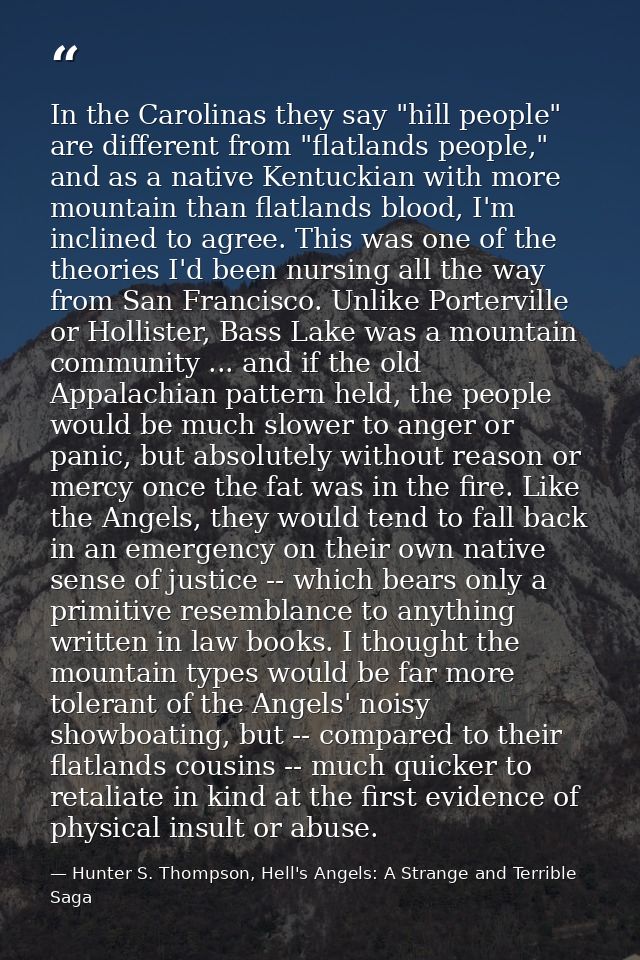 In the Carolinas they say "hill people" are different from "flatlands people," and as a native Kentuckian with more moun — Hunter S. Thompson, Hell's Angels: A Strange and Terrible Saga