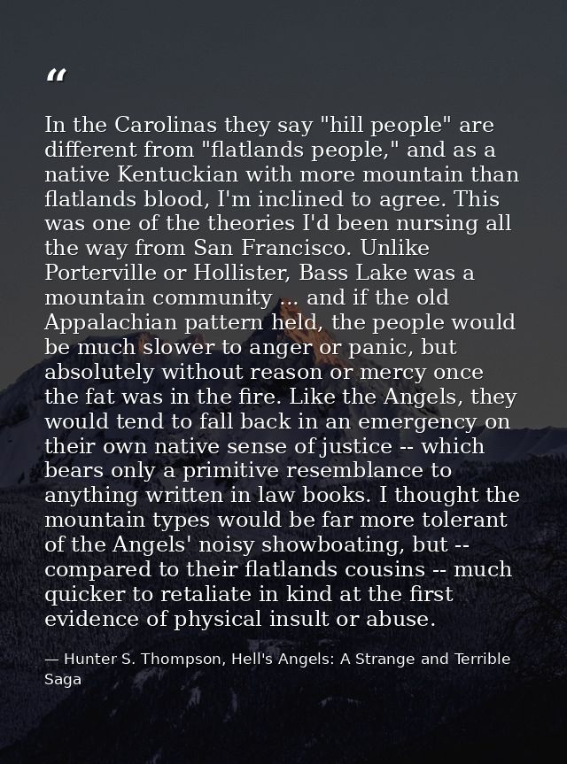 In the Carolinas they say "hill people" are different from "flatlands people," and as a native Kentuckian with more moun — Hunter S. Thompson, Hell's Angels: A Strange and Terrible Saga