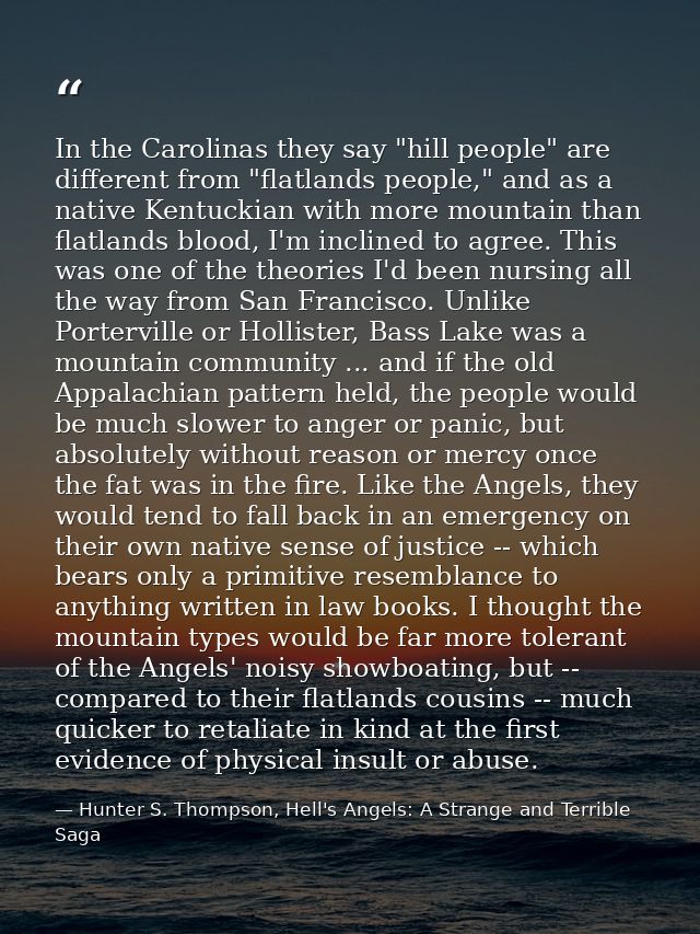 In the Carolinas they say "hill people" are different from "flatlands people," and as a native Kentuckian with more moun — Hunter S. Thompson, Hell's Angels: A Strange and Terrible Saga