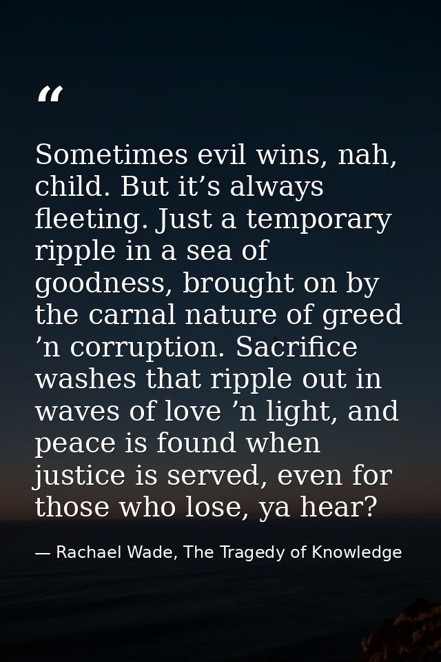 Sometimes evil wins, nah, child. But it’s always fleeting. Just a temporary ripple in a sea of goodness, brought on by t — Rachael Wade, The Tragedy of Knowledge